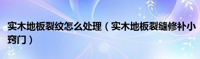 实木地板裂纹怎么处理（实木地板裂缝修补小窍门）