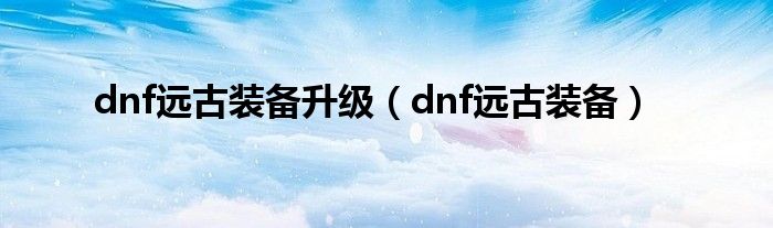 dnf远古装备升级（dnf远古装备）