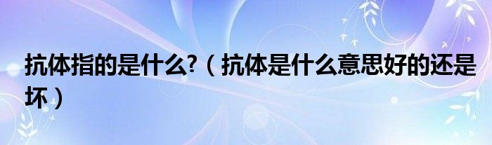 抗体指的是什么?（抗体是什么意思好的还是坏）