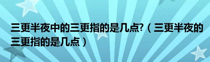 三更半夜中的三更指的是几点?（三更半夜的三更指的是几点）