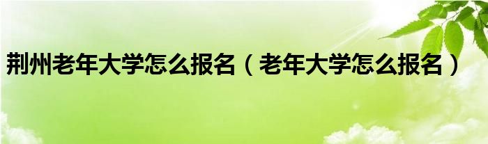 荆州老年大学怎么报名（老年大学怎么报名）