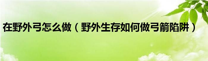 在野外弓怎么做（野外生存如何做弓箭陷阱）