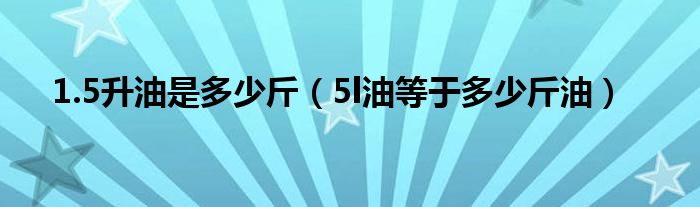 1.5升油是多少斤（5l油等于多少斤油）