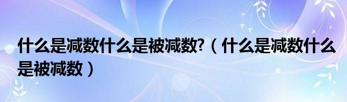 什么是减数什么是被减数?（什么是减数什么是被减数）