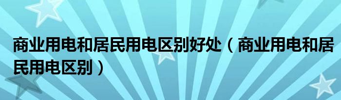 商业用电和居民用电区别好处（商业用电和居民用电区别）