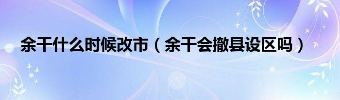 余干什么时候改市（余干会撤县设区吗）