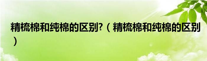 精梳棉和纯棉的区别?（精梳棉和纯棉的区别）