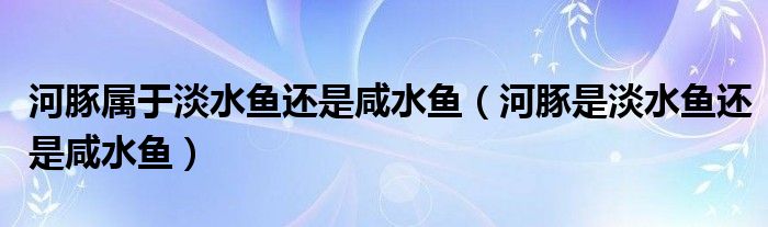 河豚属于淡水鱼还是咸水鱼（河豚是淡水鱼还是咸水鱼）