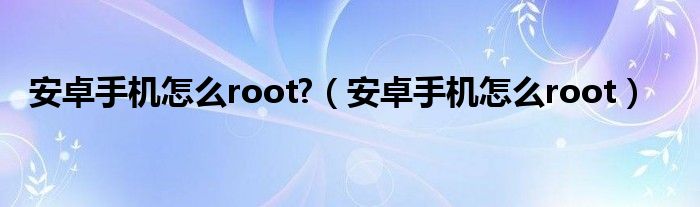 安卓手机怎么root?（安卓手机怎么root）