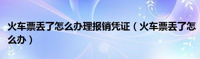 火车票丢了怎么办理报销凭证（火车票丢了怎么办）