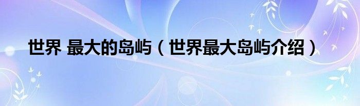 世界 最大的岛屿（世界最大岛屿介绍）