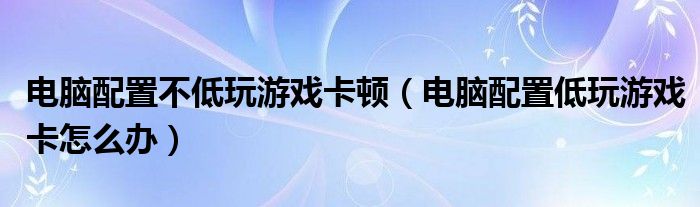 电脑配置不低玩游戏卡顿（电脑配置低玩游戏卡怎么办）