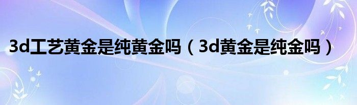 3d工艺黄金是纯黄金吗（3d黄金是纯金吗）