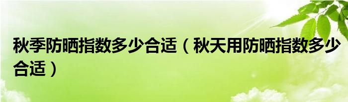 秋季防晒指数多少合适（秋天用防晒指数多少合适）