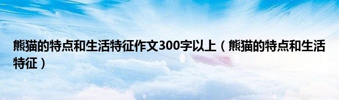 熊猫的特点和生活特征作文300字以上（熊猫的特点和生活特征）