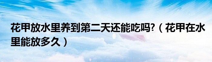 花甲放水里养到第二天还能吃吗?（花甲在水里能放多久）