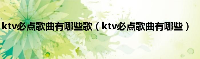 ktv必点歌曲有哪些歌（ktv必点歌曲有哪些）