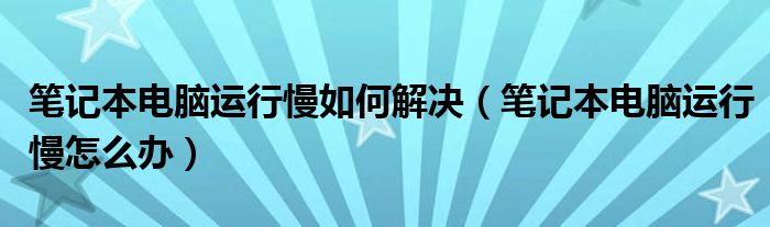 笔记本电脑运行慢如何解决（笔记本电脑运行慢怎么办）