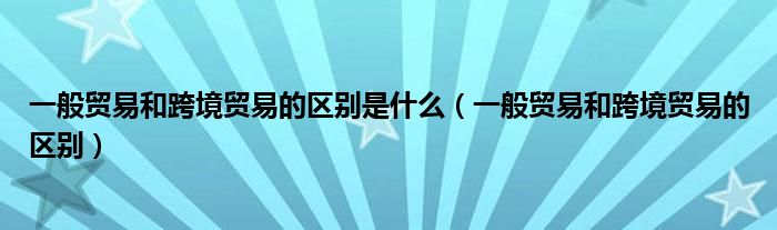 一般贸易和跨境贸易的区别是什么（一般贸易和跨境贸易的区别）