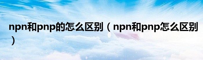 npn和pnp的怎么区别（npn和pnp怎么区别）