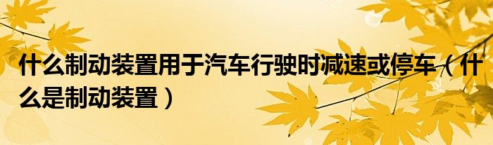 什么制动装置用于汽车行驶时减速或停车（什么是制动装置）