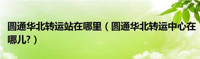 圆通华北转运站在哪里（圆通华北转运中心在哪儿?）