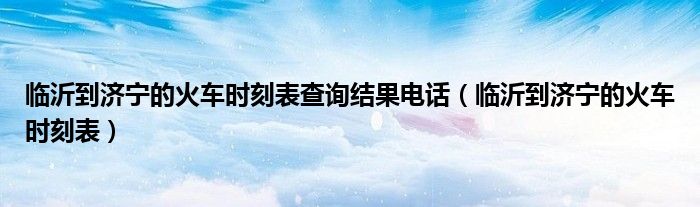 临沂到济宁的火车时刻表查询结果电话（临沂到济宁的火车时刻表）