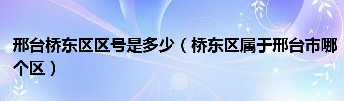 邢台桥东区区号是多少（桥东区属于邢台市哪个区）