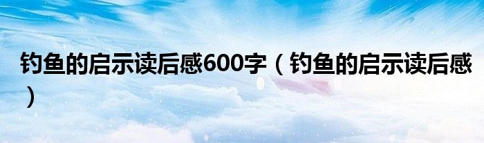 钓鱼的启示读后感600字（钓鱼的启示读后感）