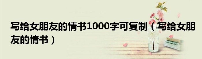 写给女朋友的情书1000字可复制（写给女朋友的情书）