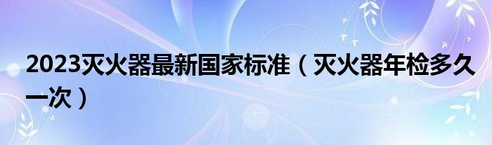 2023灭火器最新国家标准（灭火器年检多久一次）