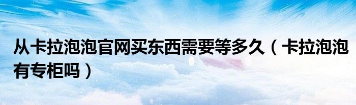 从卡拉泡泡官网买东西需要等多久（卡拉泡泡有专柜吗）