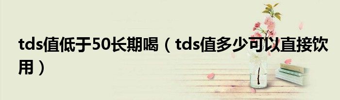 tds值低于50长期喝（tds值多少可以直接饮用）