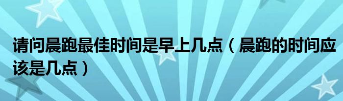 请问晨跑最佳时间是早上几点（晨跑的时间应该是几点）