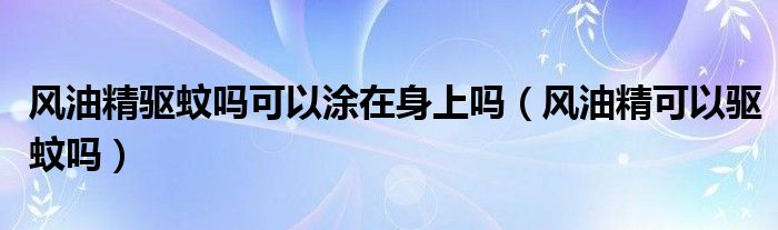 风油精驱蚊吗可以涂在身上吗（风油精可以驱蚊吗）