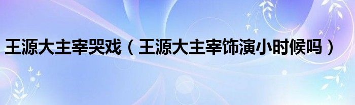 王源大主宰哭戏（王源大主宰饰演小时候吗）