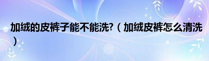 加绒的皮裤子能不能洗?（加绒皮裤怎么清洗）