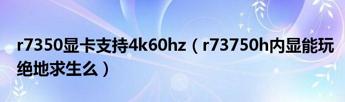 r7350显卡支持4k60hz（r73750h内显能玩绝地求生么）