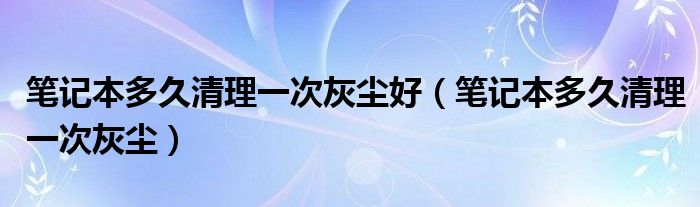 笔记本多久清理一次灰尘好（笔记本多久清理一次灰尘）