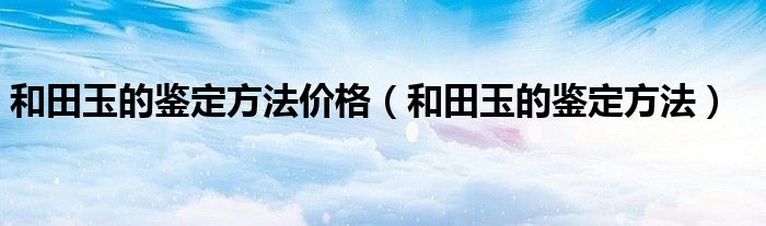 和田玉的鉴定方法价格（和田玉的鉴定方法）