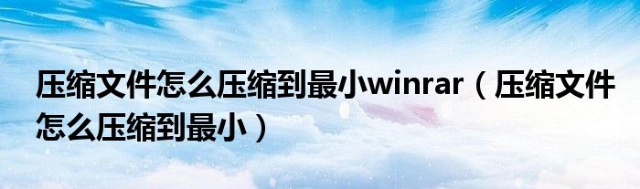 压缩文件怎么压缩到最小winrar（压缩文件怎么压缩到最小）