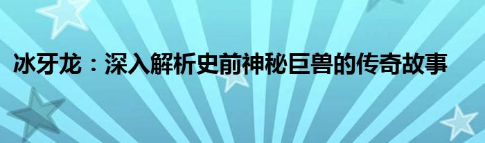 冰牙龙：深入解析史前神秘巨兽的传奇故事