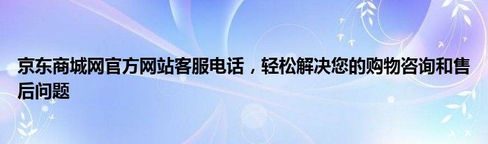 京东商城网官方网站客服电话，轻松解决您的购物咨询和售后问题