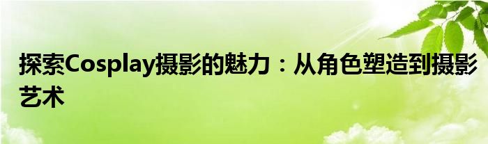 探索Cosplay摄影的魅力：从角色塑造到摄影艺术