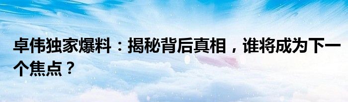 卓伟独家爆料：揭秘背后真相，谁将成为下一个焦点？