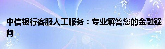 中信银行客服人工服务：专业解答您的金融疑问