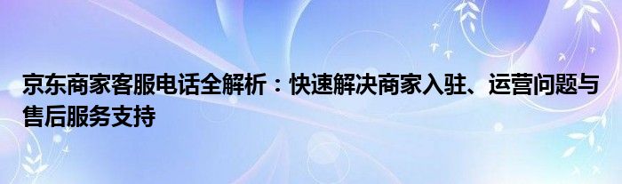 京东商家客服电话全解析：快速解决商家入驻、运营问题与售后服务支持