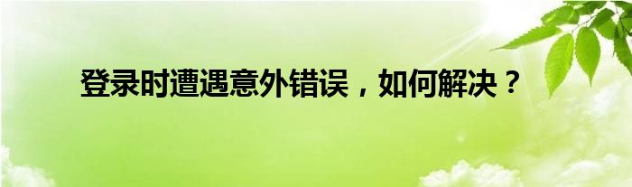 登录时遭遇意外错误，如何解决？