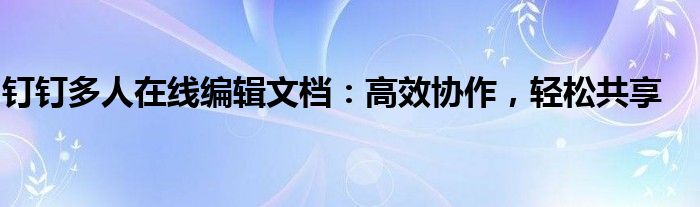 钉钉多人在线编辑文档：高效协作，轻松共享