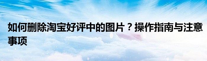 如何删除淘宝好评中的图片？操作指南与注意事项